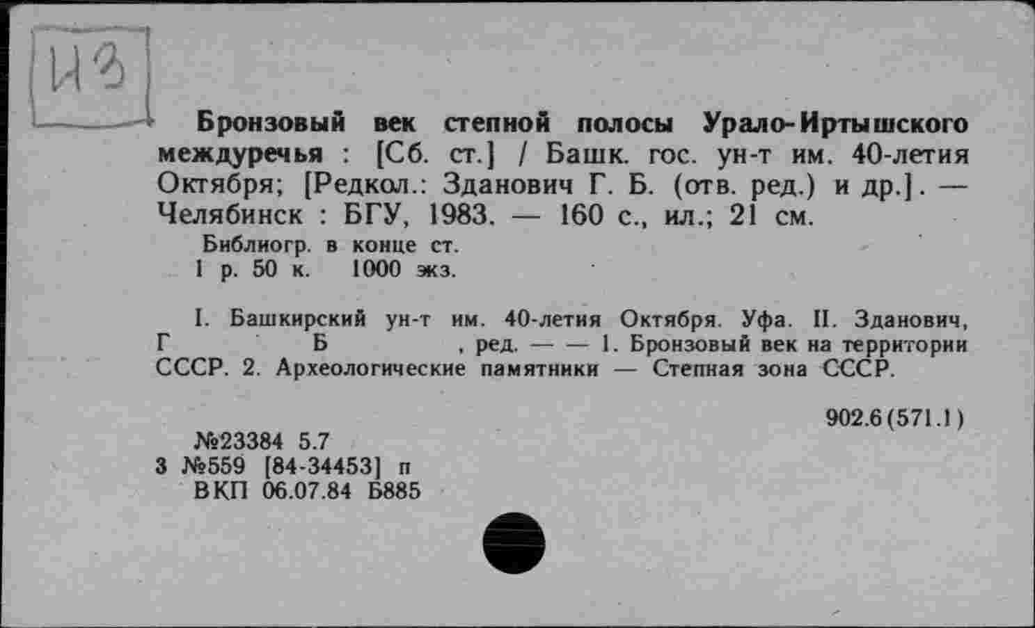 ﻿Ж]
---- Бронзовый век степной полосы Урал о- Иртышского междуречья : [Сб. ст.] / Башк. гос. ун-т им. 40-летия Октября; [Редкол.: Зданович Г. Б. (отв. ред.) и др.]. — Челябинск : БГУ, 1983. — 160 с., ил.; 21 см.
Библиогр. в конце ст.
1 р. 50 к. 1000 экз.
I. Башкирский ун-т им. 40-летия Октября. Уфа. II. Зданович, ГБ	, ред.----1. Бронзовый век на территории
СССР. 2. Археологические памятники — Степная зона СССР.
№23384 5.7
3 №559 [84-34453] п В КП 06.07.84 Б885
902.6(571.1)